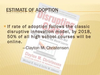 If rate of adoption follows the classic disruptive innovation model, by 2018, 50% of all high school courses will be online.  -- Clayton M. Christensen 