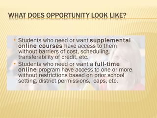 Students who need or want  supplemental online courses  have access to them without barriers of cost, scheduling, transferability of credit, etc. Students who need or want a  full-time online  program have access to one or more without restrictions based on prior school setting, district permissions,  caps, etc.  