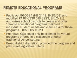 Public Act 96-0684 (HB 2448, 8/25/09) and modified PA 97-0339 (HB 3223, 8/12/11):  Authorizes school districts to create and offer “remote educational programs” tailored to individual student needs and claim GSA for those programs.  105 ILCS 10-29 Prior law:  GSA could only be claimed for virtual programs offered in a classroom or other traditional school setting. Broad district discretion, provided the program and plan meet legislative criteria. 