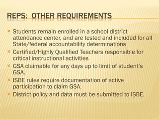 Students remain enrolled in a school district attendance center, and are tested and included for all State/federal accountability determinations Certified/Highly Qualified Teachers responsible for critical instructional activities GSA claimable for any days up to limit of student’s GSA. ISBE rules require documentation of active participation to claim GSA. District policy and data must be submitted to ISBE. 