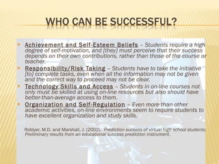 Achievement and Self-Esteem Beliefs  –  Students require a high degree of self-motivation, and [they] must perceive that their success depends on their own contributions, rather than those of the course or teacher. Responsibility/Risk Taking  –  Students have to take the initiative [to] complete tasks, even when all the information may not be given and the correct way to proceed may not be clear. Technology Skills and Access  –  Students in on-line courses not only must be skilled at using on-line resources but also should have better-than-average access to them. Organization and Self-Regulation  –  Even more than other academic activities, on-line environments seem to require students to have excellent organization and study skills. Roblyer, M.D. and Marshall, J. (2002).  Prediction success of virtual high school students:  Preliminary results from an educational success prediction instrument. 