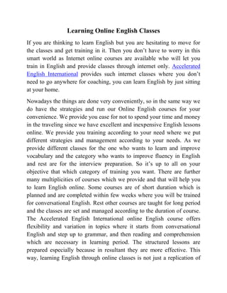 Learning Online English Classes
If you are thinking to learn English but you are hesitating to move for
the classes and get training in it. Then you don’t have to worry in this
smart world as Internet online courses are available who will let you
train in English and provide classes through internet only. Accelerated
English International provides such internet classes where you don’t
need to go anywhere for coaching, you can learn English by just sitting
at your home.
Nowadays the things are done very conveniently, so in the same way we
do have the strategies and run our Online English courses for your
convenience. We provide you ease for not to spend your time and money
in the traveling since we have excellent and inexpensive English lessons
online. We provide you training according to your need where we put
different strategies and management according to your needs. As we
provide different classes for the one who wants to learn and improve
vocabulary and the category who wants to improve fluency in English
and rest are for the interview preparation. So it’s up to all on your
objective that which category of training you want. There are further
many multiplicities of courses which we provide and that will help you
to learn English online. Some courses are of short duration which is
planned and are completed within few weeks where you will be trained
for conversational English. Rest other courses are taught for long period
and the classes are set and managed according to the duration of course.
The Accelerated English International online English course offers
flexibility and variation in topics where it starts from conversational
English and step up to grammar, and then reading and comprehension
which are necessary in learning period. The structured lessons are
prepared especially because in resultant they are more effective. This
way, learning English through online classes is not just a replication of
 