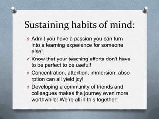 Sustaining habits of mind:
O Admit you have a passion you can turn
into a learning experience for someone
else!
O Know that your teaching efforts don’t have
to be perfect to be useful!
O Concentration, attention, immersion, abso
rption can all yield joy!
O Developing a community of friends and
colleagues makes the journey even more
worthwhile: We’re all in this together!
 
