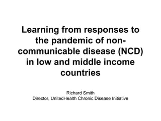 Learning from responses to
     the pandemic of non-
communicable disease (NCD)
  in low and middle income
           countries

                    Richard Smith
   Director, UnitedHealth Chronic Disease Initiative
 
