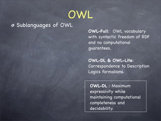 OWL
Sublanguages of OWL
                      OWL-Full: OWL vocabulary
                      with syntactic freedom of RDF
                      and no computational
                      guarantees.

                      OWL-DL & OWL-Lite:
                      Correspondence to Description
                      Logics formalisms.


                      OWL-DL : Maximum
                      expressivity while
                      maintaining computational
                      completeness and
                      decidability.
 