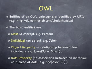 OWL
Entities of an OWL ontology are identiﬁed by URIs
(e.g. http://dumontierlab.com/students/alex)

The basic entities are:

 Class (a concept, e.g. Person)

 Individual (an object, e.g. John)

 Object Property (a relationship between two
 individuals, e.g. loves(John, Susan) )

 Data Property (an association between an individual
 an a piece of data, e.g. age(Alex, 26) )
 