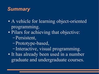 Summary
● A vehicle for learning object-oriented
programming.
● Pilars for achieving that objective:
– Persistent,
– Prototype-based,
– Interactive, visual programming.
● It has already been used in a number
graduate and undergraduate courses.
 