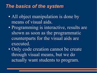 The basics of the system
● All object manipulation is done by
means of visual aids.
● Programming is interactive, results are
shown as soon as the programmatic
counterparts for the visual aids are
executed.
● Only code creation cannot be create
through visual means, but we do
actually want students to program.
 