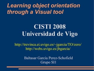 Learning object orientation
through a Visual tool
Baltasar García Perez-Schofield
Grupo SI1
CISTI 2008
Universidad de Vigo
http://trevinca.ei.uvigo.es/~jgarcia/TO/zero/
http://webs.uvigo.es/jbgarcia/
 