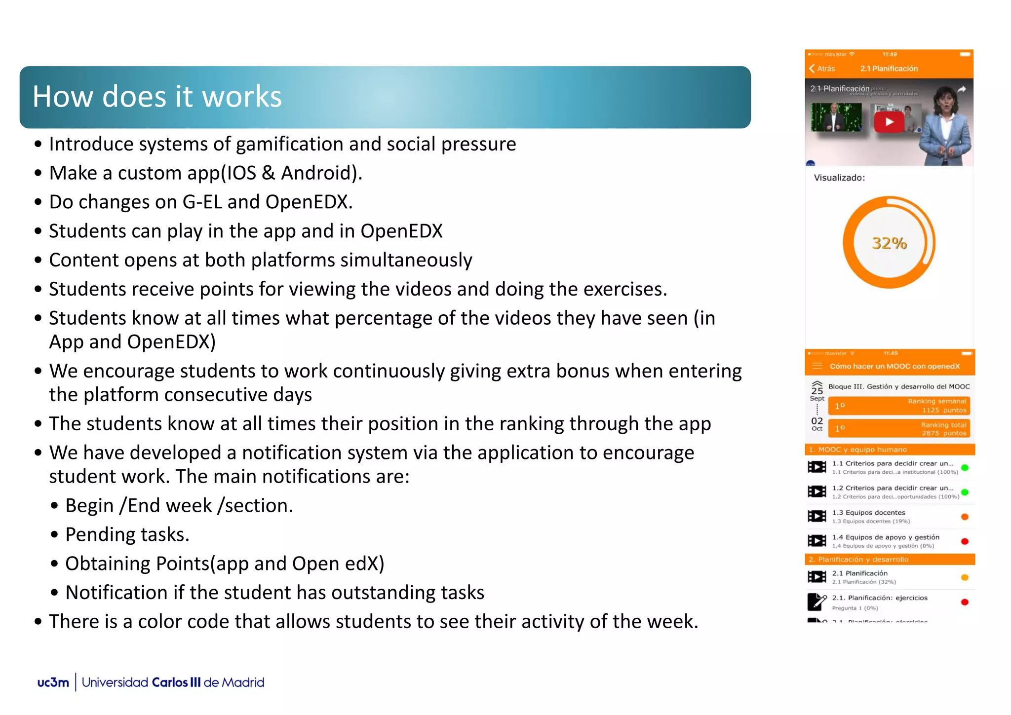 How does it works
• Introduce systems of gamification and social pressure
• Make a custom app(IOS & Android).
• Do changes on G-EL and OpenEDX.
• Students can play in the app and in OpenEDX
• Content opens at both platforms simultaneously
• Students receive points for viewing the videos and doing the exercises.
• Students know at all times what percentage of the videos they have seen (in
App and OpenEDX)
• We encourage students to work continuously giving extra bonus when entering
the platform consecutive days
• The students know at all times their position in the ranking through the app
• We have developed a notification system via the application to encourage
student work. The main notifications are:
• Begin /End week /section.
• Pending tasks.
• Obtaining Points(app and Open edX)
• Notification if the student has outstanding tasks
• There is a color code that allows students to see their activity of the week.
 