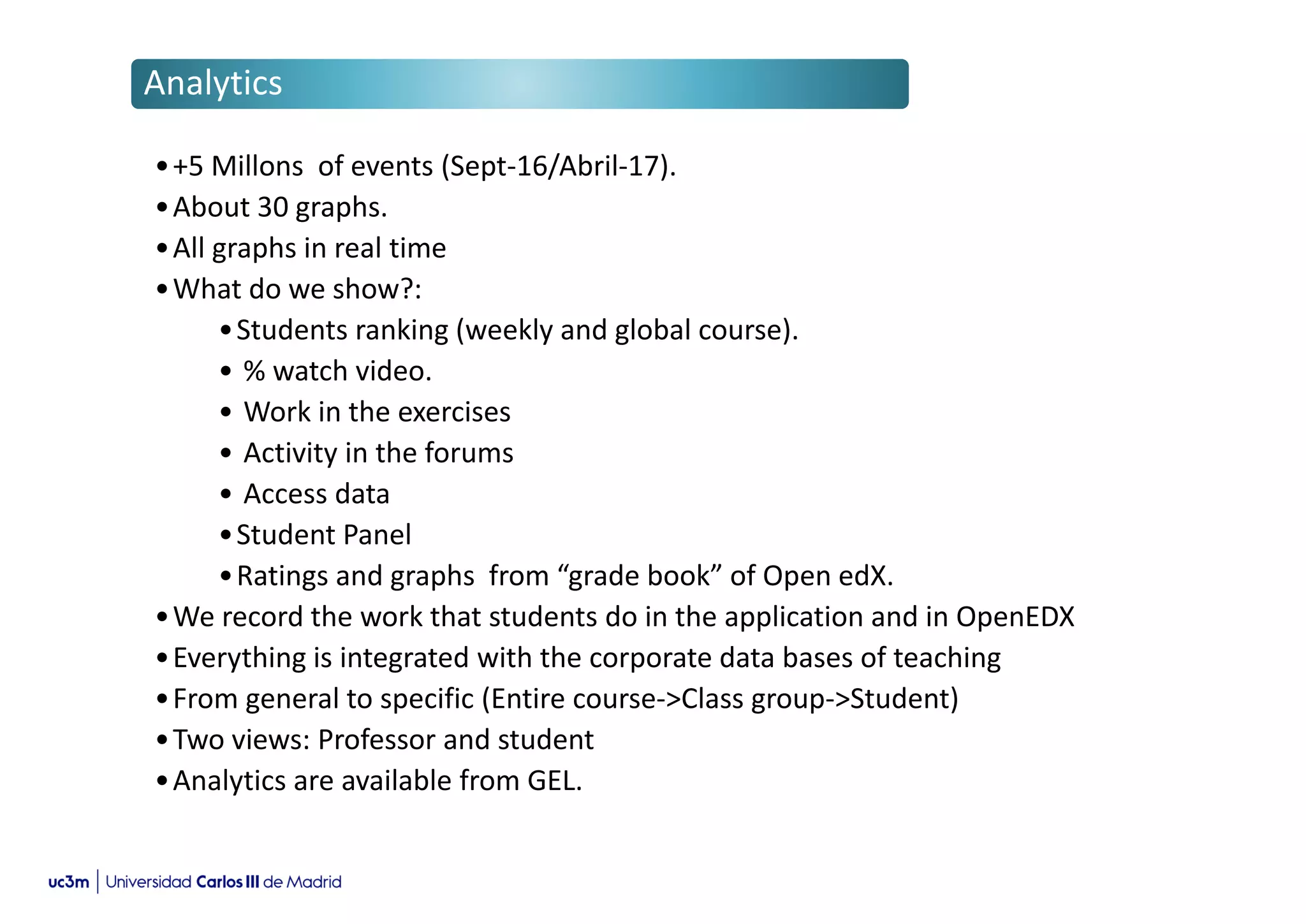 •+5 Millons of events (Sept-16/Abril-17).
•About 30 graphs.
•All graphs in real time
•What do we show?:
•Students ranking (weekly and global course).
• % watch video.
• Work in the exercises
• Activity in the forums
• Access data
•Student Panel
•Ratings and graphs from “grade book” of Open edX.
•We record the work that students do in the application and in OpenEDX
•Everything is integrated with the corporate data bases of teaching
•From general to specific (Entire course->Class group->Student)
•Two views: Professor and student
•Analytics are available from GEL.
Analytics
 