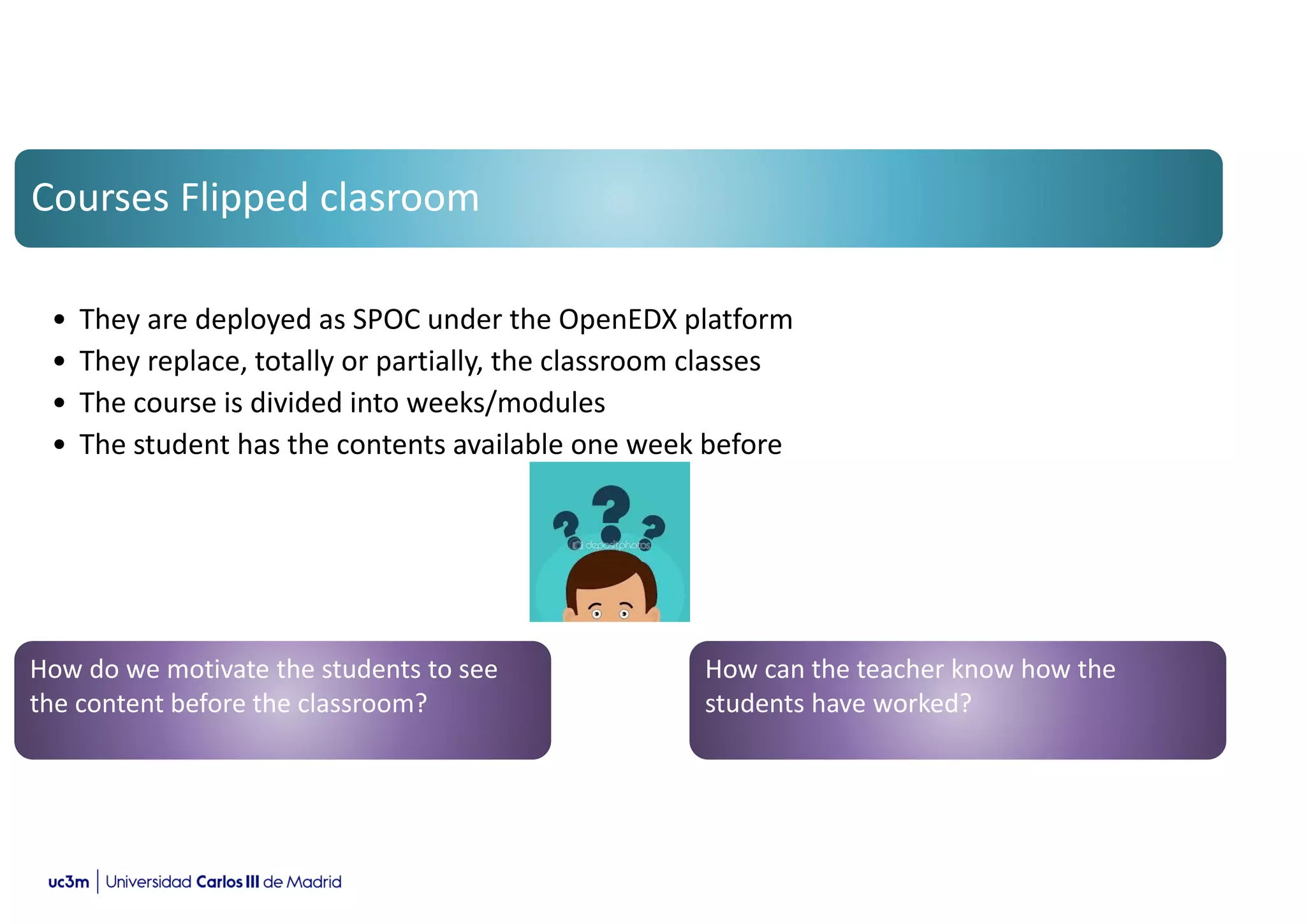 Courses Flipped clasroom
• They are deployed as SPOC under the OpenEDX platform
• They replace, totally or partially, the classroom classes
• The course is divided into weeks/modules
• The student has the contents available one week before
How do we motivate the students to see
the content before the classroom?
How can the teacher know how the
students have worked?
 