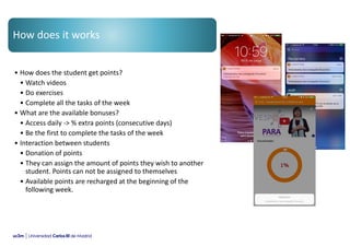 How does it works
• How does the student get points?
• Watch videos
• Do exercises
• Complete all the tasks of the week
• What are the available bonuses?
• Access daily -> % extra points (consecutive days)
• Be the first to complete the tasks of the week
• Interaction between students
• Donation of points
• They can assign the amount of points they wish to another
student. Points can not be assigned to themselves
• Available points are recharged at the beginning of the
following week.
 
