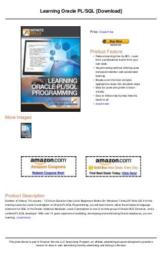 Learning Oracle PL/SQL [Download]



                                                                       Price: Check Price




                                                                       Product Feature
                                                                         • Reduce learning time by 80%. Learn
                                                                           from a professional trainer from your
                                                                           own desk.
                                                                         • Visual training method, offering users
                                                                           increased retention and accelerated
                                                                           learning.
                                                                         • Breaks even the most complex
                                                                           applications down into simplistic steps
                                                                         • Ideal for users who prefer to learn
                                                                           visually
                                                                         • Easy to follow step-by-step lessons,
                                                                           ideal for all
                                                                         • (read more)




More Images




Product Description
Number of Videos: 74 Lessons - 7.5 Hours Duration User Level: Beginners Works On: Windows 7,Vista,XP- Mac OS X In this
training course by Lewis Cunningham on Oracle PL/SQL Programming, you will learn how to utilize the procedural language
extension for SQL in the Oracle relational database. Lewis Cunningham is one of an elite group of Oracle ACE Directors, and a
certified PL/SQL developer. With over 15 years experience modelling, developing and architecting Oracle databases, you are
learning...(read more)




   This promotional is part of Amazon Service LLC Associates Program, an affiliate advertising program designed to provide a
                          means for sites to earn advertising feed by advertising and linking to Amazon
 