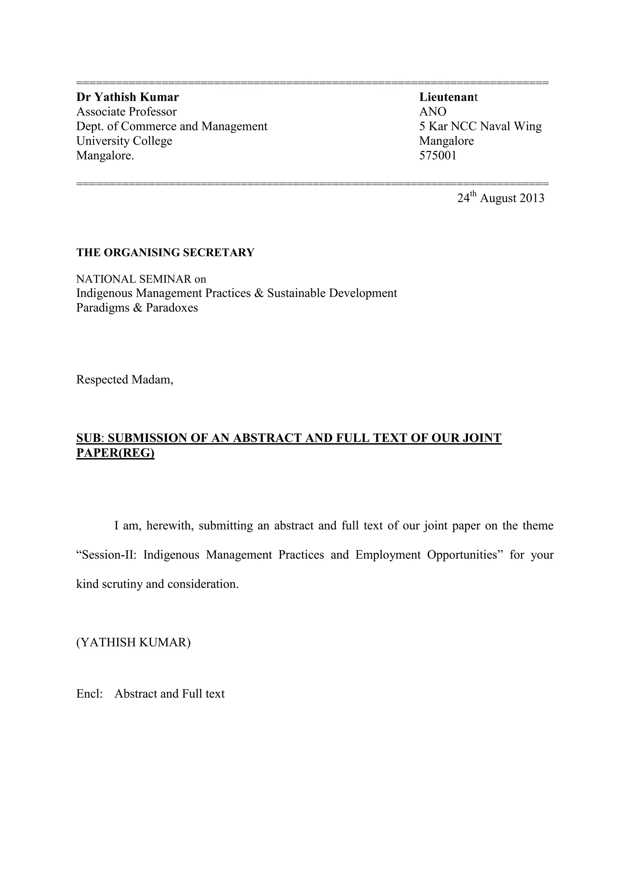 ========================================================================
Dr Yathish Kumar Lieutenant
Associate Professor ANO
Dept. of Commerce and Management 5 Kar NCC Naval Wing
University College Mangalore
Mangalore. 575001
========================================================================
24th
August 2013
THE ORGANISING SECRETARY
NATIONAL SEMINAR on
Indigenous Management Practices & Sustainable Development
Paradigms & Paradoxes
Respected Madam,
SUB: SUBMISSION OF AN ABSTRACT AND FULL TEXT OF OUR JOINT
PAPER(REG)
I am, herewith, submitting an abstract and full text of our joint paper on the theme
“Session-II: Indigenous Management Practices and Employment Opportunities” for your
kind scrutiny and consideration.
(YATHISH KUMAR)
Encl: Abstract and Full text
 