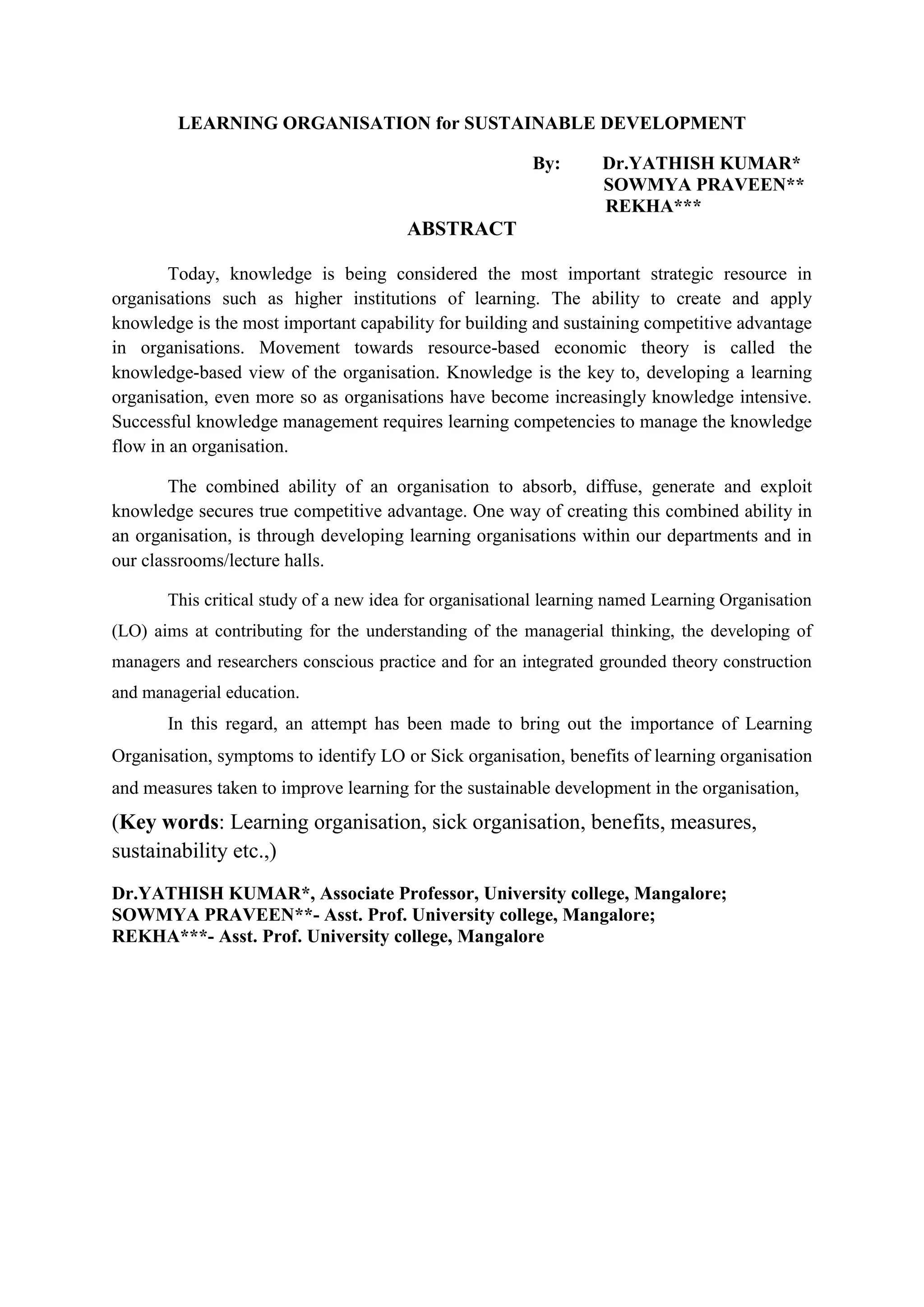 LEARNING ORGANISATION for SUSTAINABLE DEVELOPMENT
By: Dr.YATHISH KUMAR*
SOWMYA PRAVEEN**
REKHA***
ABSTRACT
Today, knowledge is being considered the most important strategic resource in
organisations such as higher institutions of learning. The ability to create and apply
knowledge is the most important capability for building and sustaining competitive advantage
in organisations. Movement towards resource-based economic theory is called the
knowledge-based view of the organisation. Knowledge is the key to, developing a learning
organisation, even more so as organisations have become increasingly knowledge intensive.
Successful knowledge management requires learning competencies to manage the knowledge
flow in an organisation.
The combined ability of an organisation to absorb, diffuse, generate and exploit
knowledge secures true competitive advantage. One way of creating this combined ability in
an organisation, is through developing learning organisations within our departments and in
our classrooms/lecture halls.
This critical study of a new idea for organisational learning named Learning Organisation
(LO) aims at contributing for the understanding of the managerial thinking, the developing of
managers and researchers conscious practice and for an integrated grounded theory construction
and managerial education.
In this regard, an attempt has been made to bring out the importance of Learning
Organisation, symptoms to identify LO or Sick organisation, benefits of learning organisation
and measures taken to improve learning for the sustainable development in the organisation,
(Key words: Learning organisation, sick organisation, benefits, measures,
sustainability etc.,)
Dr.YATHISH KUMAR*, Associate Professor, University college, Mangalore;
SOWMYA PRAVEEN**- Asst. Prof. University college, Mangalore;
REKHA***- Asst. Prof. University college, Mangalore
 