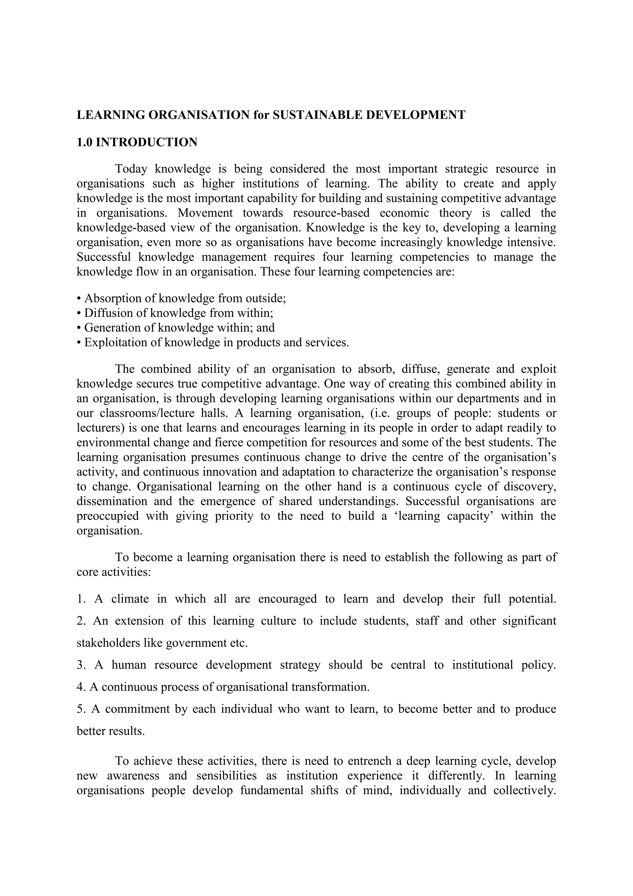 LEARNING ORGANISATION for SUSTAINABLE DEVELOPMENT
1.0 INTRODUCTION
Today knowledge is being considered the most important strategic resource in
organisations such as higher institutions of learning. The ability to create and apply
knowledge is the most important capability for building and sustaining competitive advantage
in organisations. Movement towards resource-based economic theory is called the
knowledge-based view of the organisation. Knowledge is the key to, developing a learning
organisation, even more so as organisations have become increasingly knowledge intensive.
Successful knowledge management requires four learning competencies to manage the
knowledge flow in an organisation. These four learning competencies are:
• Absorption of knowledge from outside;
• Diffusion of knowledge from within;
• Generation of knowledge within; and
• Exploitation of knowledge in products and services.
The combined ability of an organisation to absorb, diffuse, generate and exploit
knowledge secures true competitive advantage. One way of creating this combined ability in
an organisation, is through developing learning organisations within our departments and in
our classrooms/lecture halls. A learning organisation, (i.e. groups of people: students or
lecturers) is one that learns and encourages learning in its people in order to adapt readily to
environmental change and fierce competition for resources and some of the best students. The
learning organisation presumes continuous change to drive the centre of the organisation‟s
activity, and continuous innovation and adaptation to characterize the organisation‟s response
to change. Organisational learning on the other hand is a continuous cycle of discovery,
dissemination and the emergence of shared understandings. Successful organisations are
preoccupied with giving priority to the need to build a „learning capacity‟ within the
organisation.
To become a learning organisation there is need to establish the following as part of
core activities:
1. A climate in which all are encouraged to learn and develop their full potential.
2. An extension of this learning culture to include students, staff and other significant
stakeholders like government etc.
3. A human resource development strategy should be central to institutional policy.
4. A continuous process of organisational transformation.
5. A commitment by each individual who want to learn, to become better and to produce
better results.
To achieve these activities, there is need to entrench a deep learning cycle, develop
new awareness and sensibilities as institution experience it differently. In learning
organisations people develop fundamental shifts of mind, individually and collectively.
 