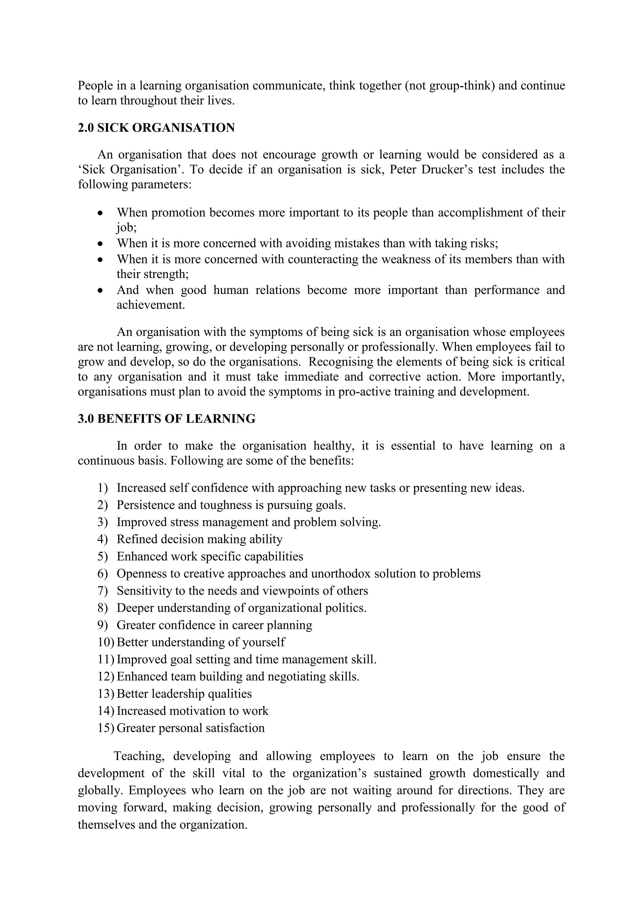 People in a learning organisation communicate, think together (not group-think) and continue
to learn throughout their lives.
2.0 SICK ORGANISATION
An organisation that does not encourage growth or learning would be considered as a
„Sick Organisation‟. To decide if an organisation is sick, Peter Drucker‟s test includes the
following parameters:
When promotion becomes more important to its people than accomplishment of their
job;
When it is more concerned with avoiding mistakes than with taking risks;
When it is more concerned with counteracting the weakness of its members than with
their strength;
And when good human relations become more important than performance and
achievement.
An organisation with the symptoms of being sick is an organisation whose employees
are not learning, growing, or developing personally or professionally. When employees fail to
grow and develop, so do the organisations. Recognising the elements of being sick is critical
to any organisation and it must take immediate and corrective action. More importantly,
organisations must plan to avoid the symptoms in pro-active training and development.
3.0 BENEFITS OF LEARNING
In order to make the organisation healthy, it is essential to have learning on a
continuous basis. Following are some of the benefits:
1) Increased self confidence with approaching new tasks or presenting new ideas.
2) Persistence and toughness is pursuing goals.
3) Improved stress management and problem solving.
4) Refined decision making ability
5) Enhanced work specific capabilities
6) Openness to creative approaches and unorthodox solution to problems
7) Sensitivity to the needs and viewpoints of others
8) Deeper understanding of organizational politics.
9) Greater confidence in career planning
10) Better understanding of yourself
11) Improved goal setting and time management skill.
12) Enhanced team building and negotiating skills.
13) Better leadership qualities
14) Increased motivation to work
15) Greater personal satisfaction
Teaching, developing and allowing employees to learn on the job ensure the
development of the skill vital to the organization‟s sustained growth domestically and
globally. Employees who learn on the job are not waiting around for directions. They are
moving forward, making decision, growing personally and professionally for the good of
themselves and the organization.
 