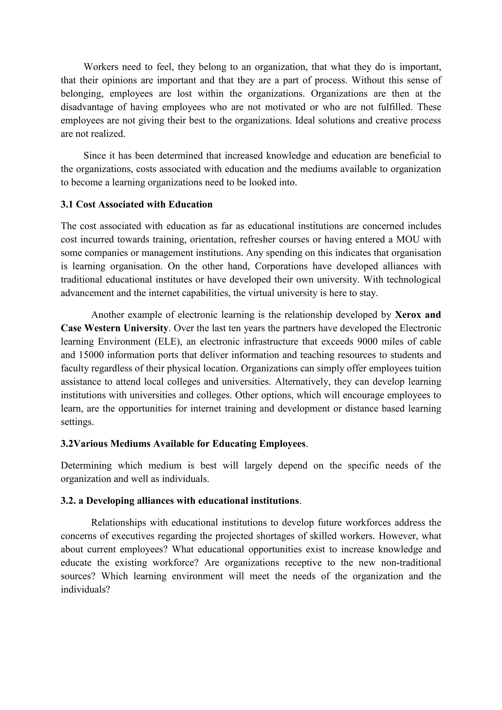 Workers need to feel, they belong to an organization, that what they do is important,
that their opinions are important and that they are a part of process. Without this sense of
belonging, employees are lost within the organizations. Organizations are then at the
disadvantage of having employees who are not motivated or who are not fulfilled. These
employees are not giving their best to the organizations. Ideal solutions and creative process
are not realized.
Since it has been determined that increased knowledge and education are beneficial to
the organizations, costs associated with education and the mediums available to organization
to become a learning organizations need to be looked into.
3.1 Cost Associated with Education
The cost associated with education as far as educational institutions are concerned includes
cost incurred towards training, orientation, refresher courses or having entered a MOU with
some companies or management institutions. Any spending on this indicates that organisation
is learning organisation. On the other hand, Corporations have developed alliances with
traditional educational institutes or have developed their own university. With technological
advancement and the internet capabilities, the virtual university is here to stay.
Another example of electronic learning is the relationship developed by Xerox and
Case Western University. Over the last ten years the partners have developed the Electronic
learning Environment (ELE), an electronic infrastructure that exceeds 9000 miles of cable
and 15000 information ports that deliver information and teaching resources to students and
faculty regardless of their physical location. Organizations can simply offer employees tuition
assistance to attend local colleges and universities. Alternatively, they can develop learning
institutions with universities and colleges. Other options, which will encourage employees to
learn, are the opportunities for internet training and development or distance based learning
settings.
3.2Various Mediums Available for Educating Employees.
Determining which medium is best will largely depend on the specific needs of the
organization and well as individuals.
3.2. a Developing alliances with educational institutions.
Relationships with educational institutions to develop future workforces address the
concerns of executives regarding the projected shortages of skilled workers. However, what
about current employees? What educational opportunities exist to increase knowledge and
educate the existing workforce? Are organizations receptive to the new non-traditional
sources? Which learning environment will meet the needs of the organization and the
individuals?
 