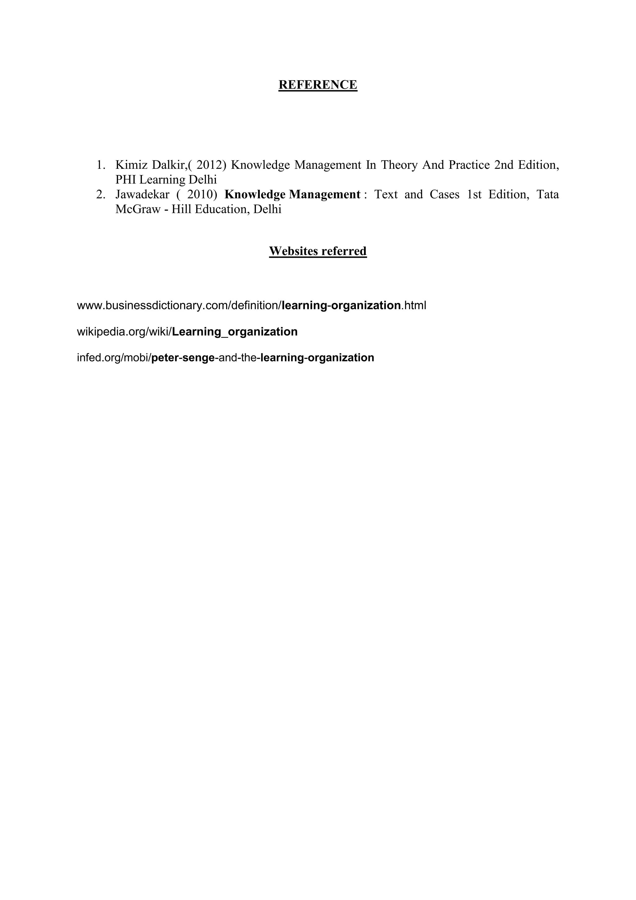 REFERENCE
1. Kimiz Dalkir,( 2012) Knowledge Management In Theory And Practice 2nd Edition,
PHI Learning Delhi
2. Jawadekar ( 2010) Knowledge Management : Text and Cases 1st Edition, Tata
McGraw - Hill Education, Delhi
Websites referred
www.businessdictionary.com/definition/learning-organization
wikipedia.org/wiki/Learning_organization
infed.org/mobi/peter-senge-and-the-learning-organization
 