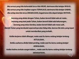 Jika semua yang kita kehendaki terus kita MILIKI, darimanakita belajarIKHLAS..
  Jika semua yang kita impikansegera TERWUJUD, darimanakita belajarSABAR..
  Jika setiap doa kita terus DIKABULKAN, bagaimana kita dapat belajarIKHTIAR..

         Seorang yang dekat dengan Tuhan, bukan berartitidak ada air mata..
         Seorang yang taat pada Tuhan, bukan berarti tidak ada kekurangan..
           Seorang yang tekun berdoa, bukan berartitidak ada masa sulit..
Biarlah Tuhan yang berdaulatsepenuhnyaatas hidup kita, karena Dia tahu yang tepat
                         untuk memberikanyang terbaik..

      Ketika kerjamu tidak dihargai, maka saat itu kamu sedang belajartentang
                                    KETULUSAN..
       Ketika usahamudinilaitidak penting, maka saat itu kamu sedang belajar
                                    KEIKHLASAN..
  Ketika hatimu terluka sangatdalam.., maka saat itu kamu sedang belajartentang
                                   MEMAAFKAN..
 