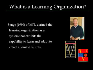 What is a Learning Organization?


Senge (1990) of MIT, defined the
learning organization as a
system that exhibits the
capability to learn and adapt to
create alternate futures.
 