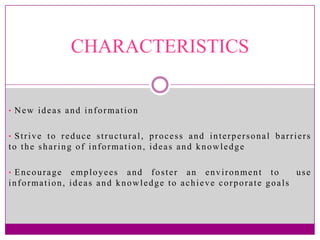 CHARACTERISTICS


• New ideas and information


• Strive to reduce structural, process and interpersonal barriers
to the sharing of information, ideas and knowledge

• Encourage  employees and foster an environment to         use
information, ideas and knowledge to achieve corporate goals
 