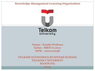 Knowledge Management Learning Organization 
Nama : Nanda Prakoso 
Kelas : MBTI G 2011 
NPM : 1201110258 
TELKOM ECONOMICS BUSINESS SCHOOL 
TELKOM UNIVERSITY 
BANDUNG 
2014 
 