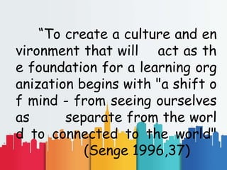“To create a culture and en
vironment that will act as th
e foundation for a learning org
anization begins with "a shift o
f mind - from seeing ourselves
as separate from the worl
d to connected to the world"
(Senge 1996,37)
 