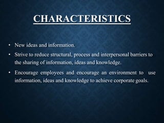 CHARACTERISTICS
• New ideas and information.
• Strive to reduce structural, process and interpersonal barriers to
the sharing of information, ideas and knowledge.
• Encourage employees and encourage an environment to use
information, ideas and knowledge to achieve corporate goals.
 