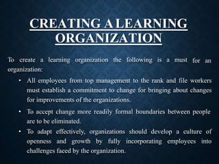 CREATING ALEARNING
ORGANIZATION
for an
To create a learning organization the following is a must
organization:
• All employees from top management to the rank and file workers
must establish a commitment to change for bringing about changes
for improvements of the organizations.
• To accept change more readily formal boundaries between people
are to be eliminated.
• To adapt effectively, organizations should develop a culture of
openness and growth by fully incorporating employees into
challenges faced by the organization.
 