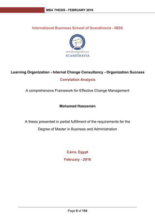 MBA THESIS - FEBRUARY 2016
Page 0 of 154
Learning Organization - Internal Change Consultancy - Organization Success
Correlation Analysis
International Business School of Scandinavia - IBSS
A comprehensive Framework for Effective Change Management
Mohamed Hassanien
A thesis presented in partial fulfillment of the requirements for the
Degree of Master in Business and Administration
Cairo, Egypt
February - 2016
 