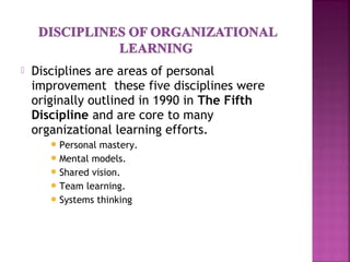  Disciplines are areas of personal
improvement these five disciplines were
originally outlined in 1990 in The Fifth
Discipline and are core to many
organizational learning efforts.
Personal mastery.
Mental models.
Shared vision.
Team learning.
Systems thinking
 