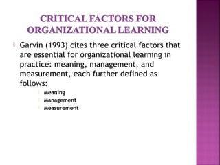  Garvin (1993) cites three critical factors that
are essential for organizational learning in
practice: meaning, management, and
measurement, each further defined as
follows:
 Meaning
 Management
 Measurement
 