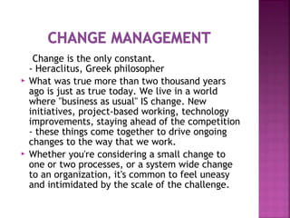 Change is the only constant.
- Heraclitus, Greek philosopher
 What was true more than two thousand years
ago is just as true today. We live in a world
where "business as usual" IS change. New
initiatives, project-based working, technology
improvements, staying ahead of the competition
- these things come together to drive ongoing
changes to the way that we work.
 Whether you're considering a small change to
one or two processes, or a system wide change
to an organization, it's common to feel uneasy
and intimidated by the scale of the challenge.
 