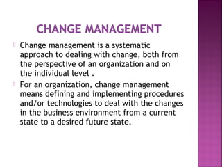  Change management is a systematic
approach to dealing with change, both from
the perspective of an organization and on
the individual level .
 For an organization, change management
means defining and implementing procedures
and/or technologies to deal with the changes
in the business environment from a current
state to a desired future state.
 