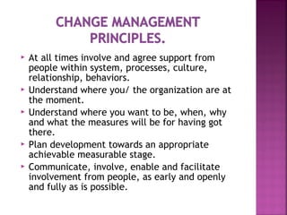  At all times involve and agree support from
people within system, processes, culture,
relationship, behaviors.
 Understand where you/ the organization are at
the moment.
 Understand where you want to be, when, why
and what the measures will be for having got
there.
 Plan development towards an appropriate
achievable measurable stage.
 Communicate, involve, enable and facilitate
involvement from people, as early and openly
and fully as is possible.
 