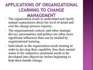  The organization needs to understand and clarify
mutual expectations about the level of detail and
cost the change process requires.
 The organizational context, and other strategic
drivers, personalities and politics are often more
significant influences than can be tackled by
organizational learning.
 Individuals in the organization needs training in
order to develop their capability thus their mental
status in the subjective emotional needs to be
developed into objectivity before beginning to
help them handle change.
 