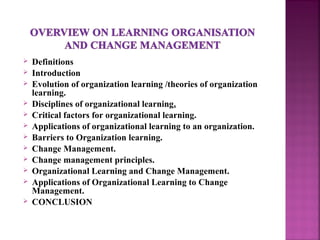  Definitions
 Introduction
 Evolution of organization learning /theories of organization
learning.
 Disciplines of organizational learning.
 Critical factors for organizational learning.
 Applications of organizational learning to an organization.
 Barriers to Organization learning.
 Change Management.
 Change management principles.
 Organizational Learning and Change Management.
 Applications of Organizational Learning to Change
Management.
 CONCLUSION
 