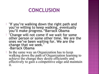  "If you’re walking down the right path and
you’re willing to keep walking, eventually
you’ll make progress.“Barrack Obama
 "Change will not come if we wait for some
other person or some other time. We are the
ones we’ve been waiting for. We are the
change that we seek."
-Barrack Obama
 In the same way an Organization has to keep
walking down the path of Organization learning to
achieve the change they desire efficiently and
effectively to gain a competitive edge and maintain
it.
 