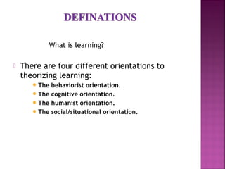 What is learning?
 There are four different orientations to
theorizing learning:
The behaviorist orientation.
The cognitive orientation.
The humanist orientation.
The social/situational orientation.
 