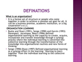 What is an organization?
 It is a formal set of structure or people who come
together in order to achieve a common set goal for all. It
can be a business premise, academic institution, or a big
corporation’s e.t.c.
ORGANIZATION LEARNING
 Bushe and Shani (1991), Senge (1990) and Garvin (1993)
Davenport, Jarvenpaa, Beers (1996) defined
organisational learning as the capacity to create, acquire,
incorporate and transfer knowledge through a synergy
process where the individual learning is converted into
collective learning through the transformation of the
knowledge into organisational routines and new forms of
thinking.
 Senge (1990) Dixon (1997) Defined organisational learning
as a synergy effect in the learning: "learning to learn
together" from the individual learning to the collective
learning
 