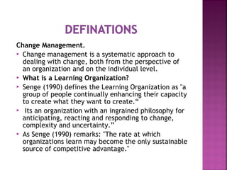 Change Management.
 Change management is a systematic approach to
dealing with change, both from the perspective of
an organization and on the individual level.
 What is a Learning Organization?
 Senge (1990) defines the Learning Organization as "a
group of people continually enhancing their capacity
to create what they want to create.“
 Its an organization with an ingrained philosophy for
anticipating, reacting and responding to change,
complexity and uncertainty.”
 As Senge (1990) remarks: "The rate at which
organizations learn may become the only sustainable
source of competitive advantage."
 