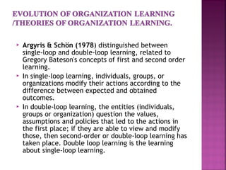  Argyris & Schön (1978) distinguished between
single-loop and double-loop learning, related to
Gregory Bateson's concepts of first and second order
learning.
 In single-loop learning, individuals, groups, or
organizations modify their actions according to the
difference between expected and obtained
outcomes.
 In double-loop learning, the entities (individuals,
groups or organization) question the values,
assumptions and policies that led to the actions in
the first place; if they are able to view and modify
those, then second-order or double-loop learning has
taken place. Double loop learning is the learning
about single-loop learning.
 