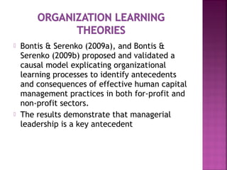  Bontis & Serenko (2009a), and Bontis &
Serenko (2009b) proposed and validated a
causal model explicating organizational
learning processes to identify antecedents
and consequences of effective human capital
management practices in both for-profit and
non-profit sectors.
 The results demonstrate that managerial
leadership is a key antecedent
 