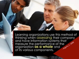 Learning organizations use this method of
thinking when assessing their company
and have information systems that
measure the performance of the
organization as a whole and
of its various components.
 