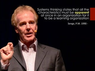 Systems thinking states that all the
characteristics must be apparent
at once in an organization for it
to be a learning organization
	
  Senge,	
  P.M.	
  1990	
  -­‐	
  
 