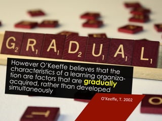 However O’Keeffe believes that thecharacteristics of a learning organiza-
tion are factors that are graduallyacquired, rather than developedsimultaneously
O’Keeﬀe,	
  T.	
  2002	
  
 