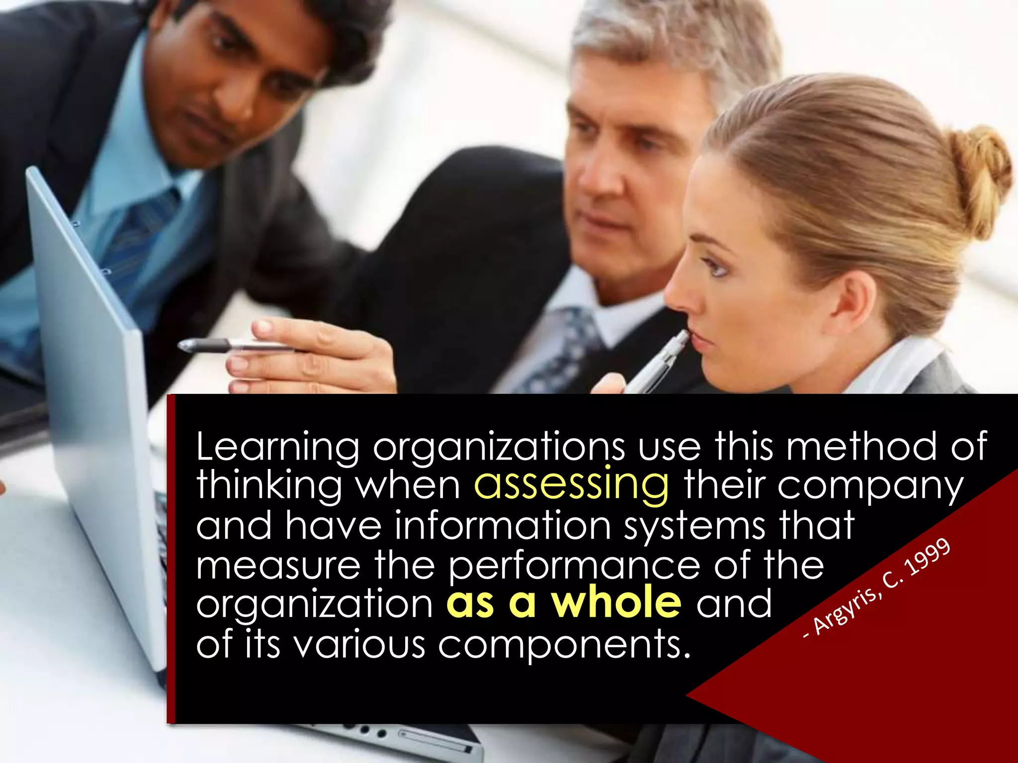 Learning organizations use this method of
thinking when assessing their company
and have information systems that
measure the performance of the
organization as a whole and
of its various components.
 
