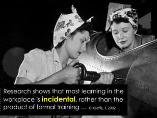 Research shows that most learning in the
workplace is incidental, rather than the
product of formal training … O’Keeffe, T. 2002
 